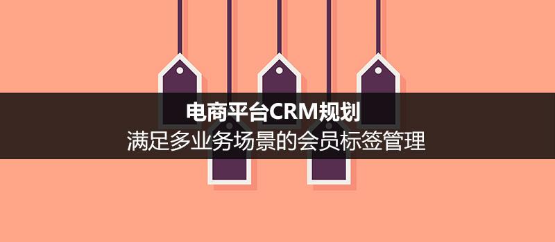 電商平臺CRM規(guī)劃：滿足多業(yè)務(wù)場景的會員標(biāo)簽管理（二）